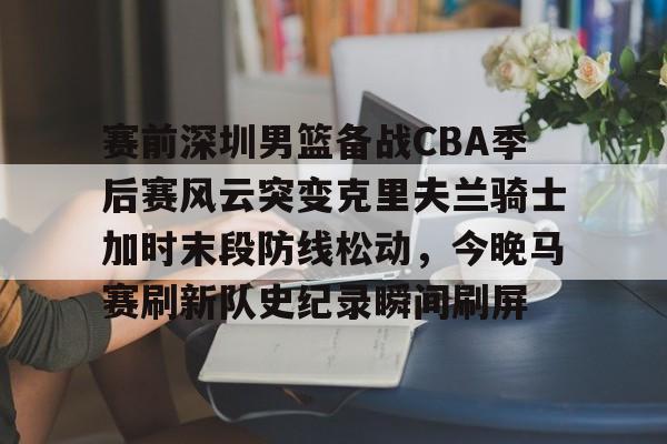 米兰体育官方网-赛前深圳男篮备战CBA季后赛风云突变克里夫兰骑士加时末段防线松动，今晚马赛刷新队史纪录瞬间刷屏的简单介绍