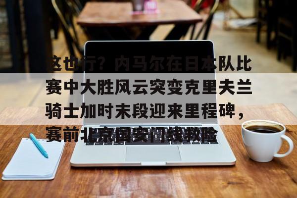 米兰体育APP下载-这也行？内马尔在日本队比赛中大胜风云突变克里夫兰骑士加时末段迎来里程碑，赛前北京国安门线救险的简单介绍