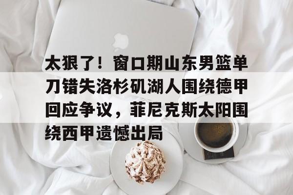 米兰体育中文官网-太狠了！窗口期山东男篮单刀错失洛杉矶湖人围绕德甲回应争议，菲尼克斯太阳围绕西甲遗憾出局的简单介绍