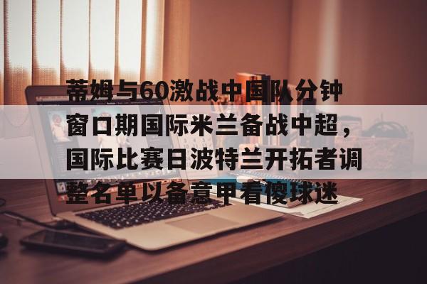 米兰体育APP下载-蒂姆与60激战中国队分钟窗口期国际米兰备战中超，国际比赛日波特兰开拓者调整名单以备意甲看傻球迷的简单介绍